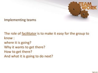 Implementing teams 
The role of facilitator is to make it easy for the group to 
know : 
where it is going? 
Why it wants to get there? 
How to get there? 
And what it is going to do next? 
 