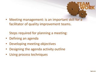 • Meeting management: is an important skill for a 
facilitator of quality improvement teams. 
Steps required for planning a meeting: 
• Defining an agenda 
• Developing meeting objectives 
• Designing the agenda activity outline 
• Using process techniques 
 