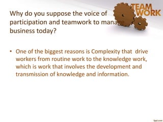 Why do you suppose the voice of 
participation and teamwork to manage 
business today? 
• One of the biggest reasons is Complexity that drive 
workers from routine work to the knowledge work, 
which is work that involves the development and 
transmission of knowledge and information. 
 