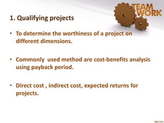 1. Qualifying projects 
• To determine the worthiness of a project on 
different dimensions. 
• Commonly used method are cost-benefits analysis 
using payback period. 
• Direct cost , indirect cost, expected returns for 
projects. 
 