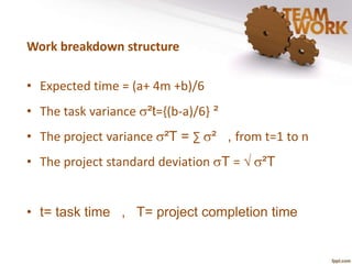 Work breakdown structure 
• Expected time = (a+ 4m +b)/6 
• The task variance ²t={(b-a)/6} ² 
• The project variance ²T = Σ ² , from t=1 to n 
• The project standard deviation T = √ ²T 
• t= task time , T= project completion time 
 