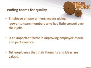 Leading teams for quality 
• Employee empowerment: means giving 
power to team members who had little control over 
their jobs. 
• Is an important factor in improving employee moral 
and performance. 
• Tell employees that their thoughts and ideas are 
valued. 
 