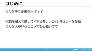 10
10
そんな時に必要な人は？？
役割を越えて動いてくれるちょっとイレギュラーな存在
そんな人がいるととっても心強いです
はじめに
 
