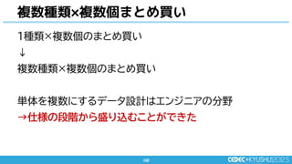 102
102
複数種類×複数個まとめ買い
1種類×複数個のまとめ買い
↓
複数種類×複数個のまとめ買い
単体を複数にするデータ設計はエンジニアの分野
→仕様の段階から盛り込むことができた
 