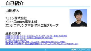 2
2
自己紹介
山田雅人
KLab 株式会社
KLabGames事業本部
エンジニアリング本部 技術広報グループ
過去の講演
大規模モバイルオンラインゲームを支えるソフトウェアアーキテクチャ開発とその使用例
大規模モバイルオンラインゲームにおける安定運用のための仕組み
ソースコードレビューのススメ
個人情報の保護となりすまし対策 ～KLabのゲーム内通貨の払戻のシステムの場合～
表も裏もすべて見せます！ KLab謹製大規模オンラインゲームの リアルタイムチャットマイクロサービス
 