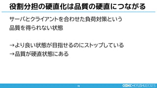74
74
サーバとクライアントを合わせた負荷対策という
品質を得られない状態
→より良い状態が目指せるのにストップしている
→品質が硬直状態にある
役割分担の硬直化は品質の硬直につながる
 