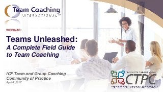 © Copyright 2017 Team Coaching International.
Teams Unleashed:
A Complete Field Guide
to Team Coaching
ICF Team and Group Coaching
Community of Practice
April 4, 2017
WEBINAR:
 