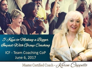 5 Keys to Making a Bigger Impact
Through Group Coaching
by Karen Cappello, MCC
ICF – Malaysia
October 26, 2016
1
5 Keys to Making a Bigger
Impact With Group Coaching
ICF - Team Coaching CoP
June 6, 2017
 