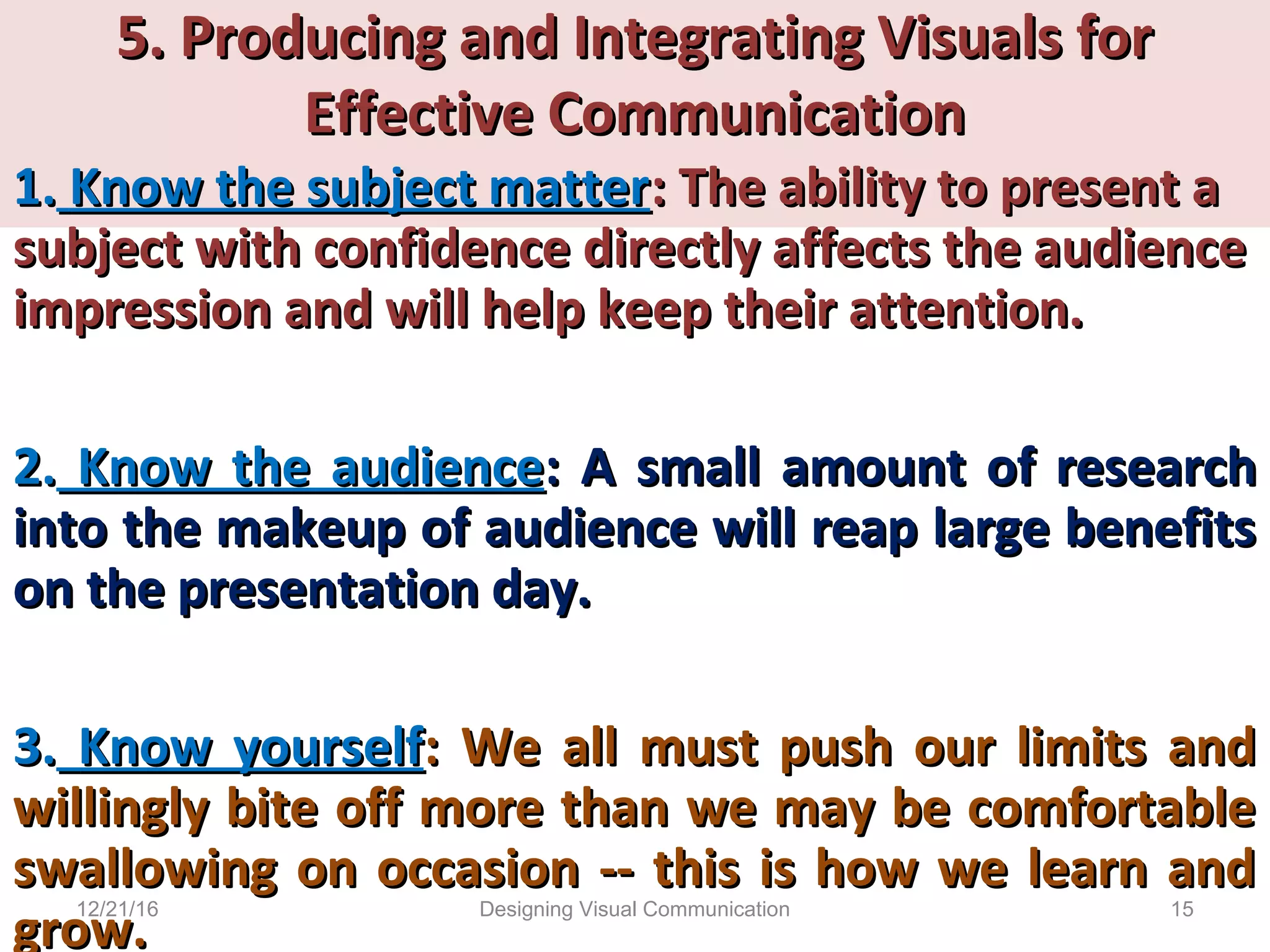 5. Producing and Integrating Visuals for5. Producing and Integrating Visuals for
Effective CommunicationEffective Communication
1.1. Know the subject matterKnow the subject matter: The ability to present a: The ability to present a
subject with confidence directly affects the audiencesubject with confidence directly affects the audience
impression and will help keep their attention.impression and will help keep their attention.
2.2. Know the audienceKnow the audience: A: A small amount of researchsmall amount of research
into the makeup of audience will reap large benefitsinto the makeup of audience will reap large benefits
on the presentation day.on the presentation day.
3.3. Know yourselfKnow yourself: We all must push our limits and: We all must push our limits and
willingly bite off more than we may be comfortablewillingly bite off more than we may be comfortable
swallowing on occasion -- this is how we learn andswallowing on occasion -- this is how we learn and
grow.grow.
12/21/16 15Designing Visual Communication
 