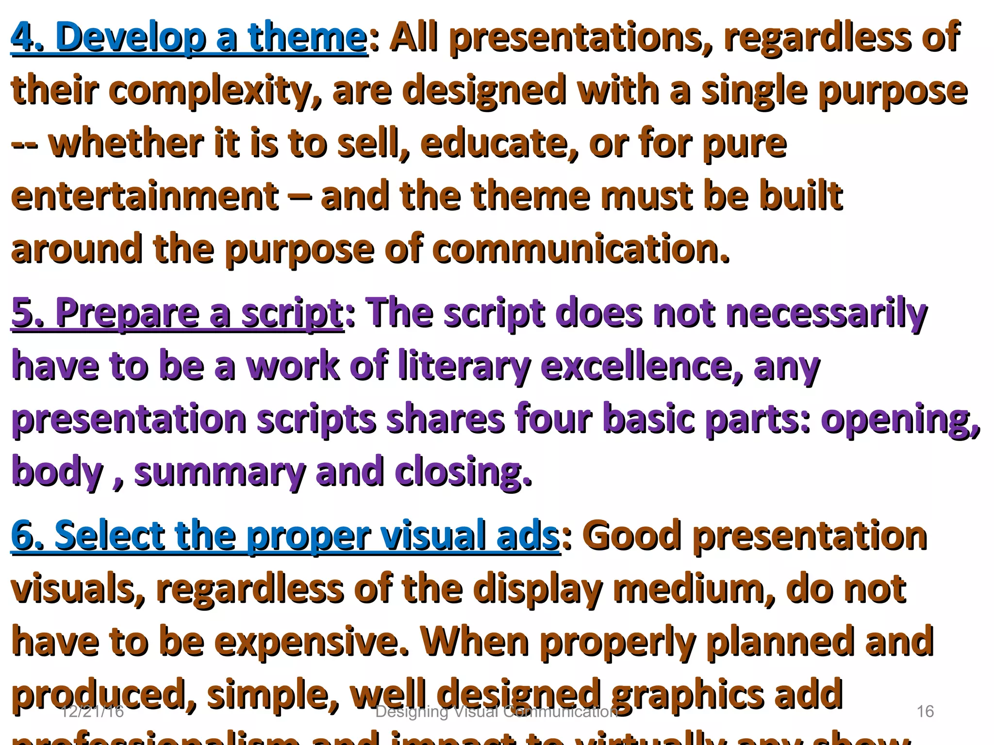 4. Develop a theme4. Develop a theme: All presentations, regardless of: All presentations, regardless of
their complexity, are designed with a single purposetheir complexity, are designed with a single purpose
-- whether it is to sell, educate, or for pure-- whether it is to sell, educate, or for pure
entertainment – and the theme must be builtentertainment – and the theme must be built
around the purpose of communication.around the purpose of communication.
5. Prepare a script5. Prepare a script: The script does not necessarily: The script does not necessarily
have to be a work of literary excellence, anyhave to be a work of literary excellence, any
presentation scripts shares four basic parts: opening,presentation scripts shares four basic parts: opening,
body , summary and closing.body , summary and closing.
6. Select the proper visual ads6. Select the proper visual ads: Good presentation: Good presentation
visuals, regardless of the display medium, do notvisuals, regardless of the display medium, do not
have to be expensive. When properly planned andhave to be expensive. When properly planned and
produced, simple, well designed graphics addproduced, simple, well designed graphics add12/21/16 16Designing Visual Communication
 