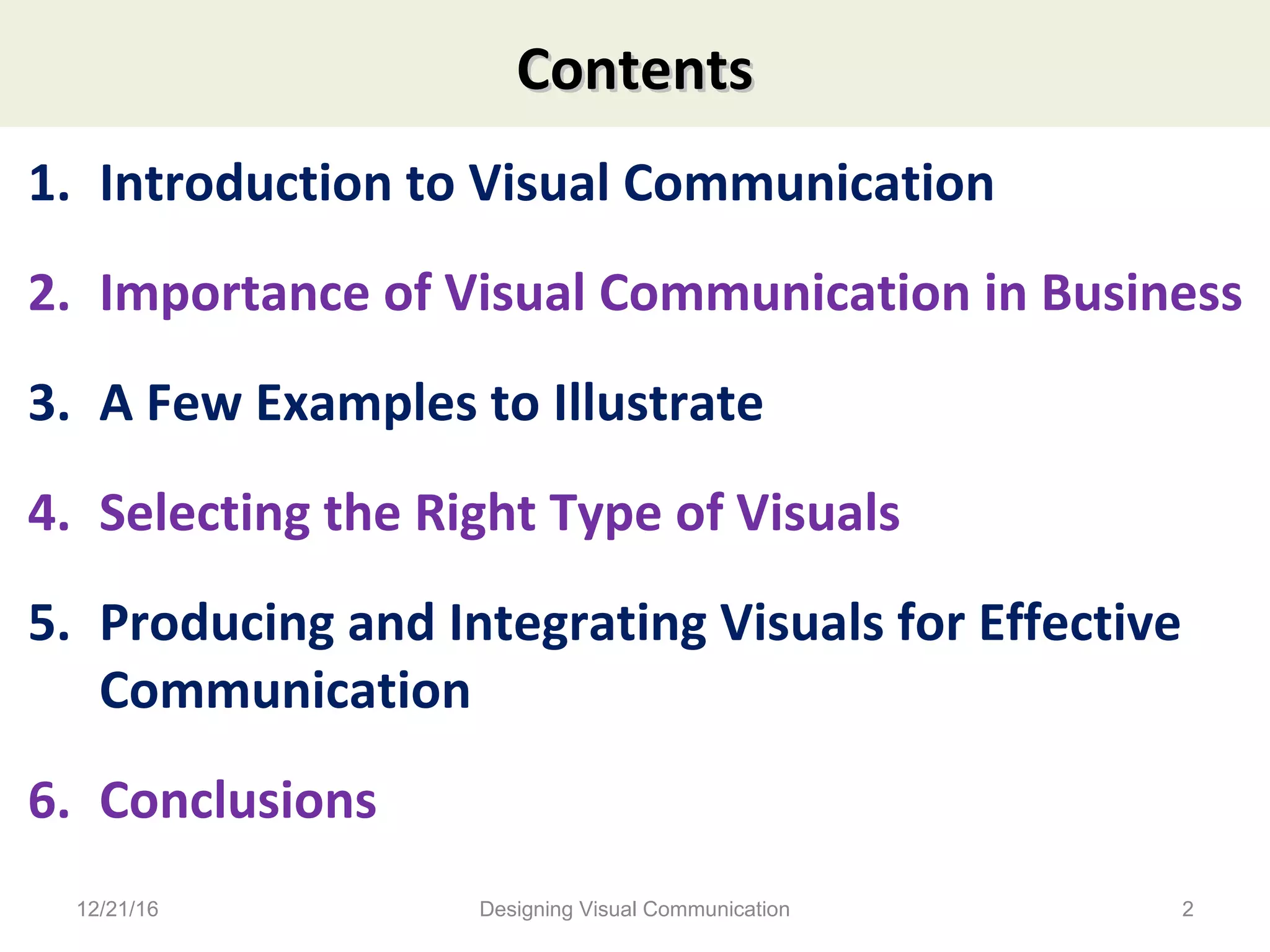 ContentsContents
1. Introduction to Visual Communication
2. Importance of Visual Communication in Business
3. A Few Examples to Illustrate
4. Selecting the Right Type of Visuals
5. Producing and Integrating Visuals for Effective
Communication
6. Conclusions
12/21/16 2Designing Visual Communication
 