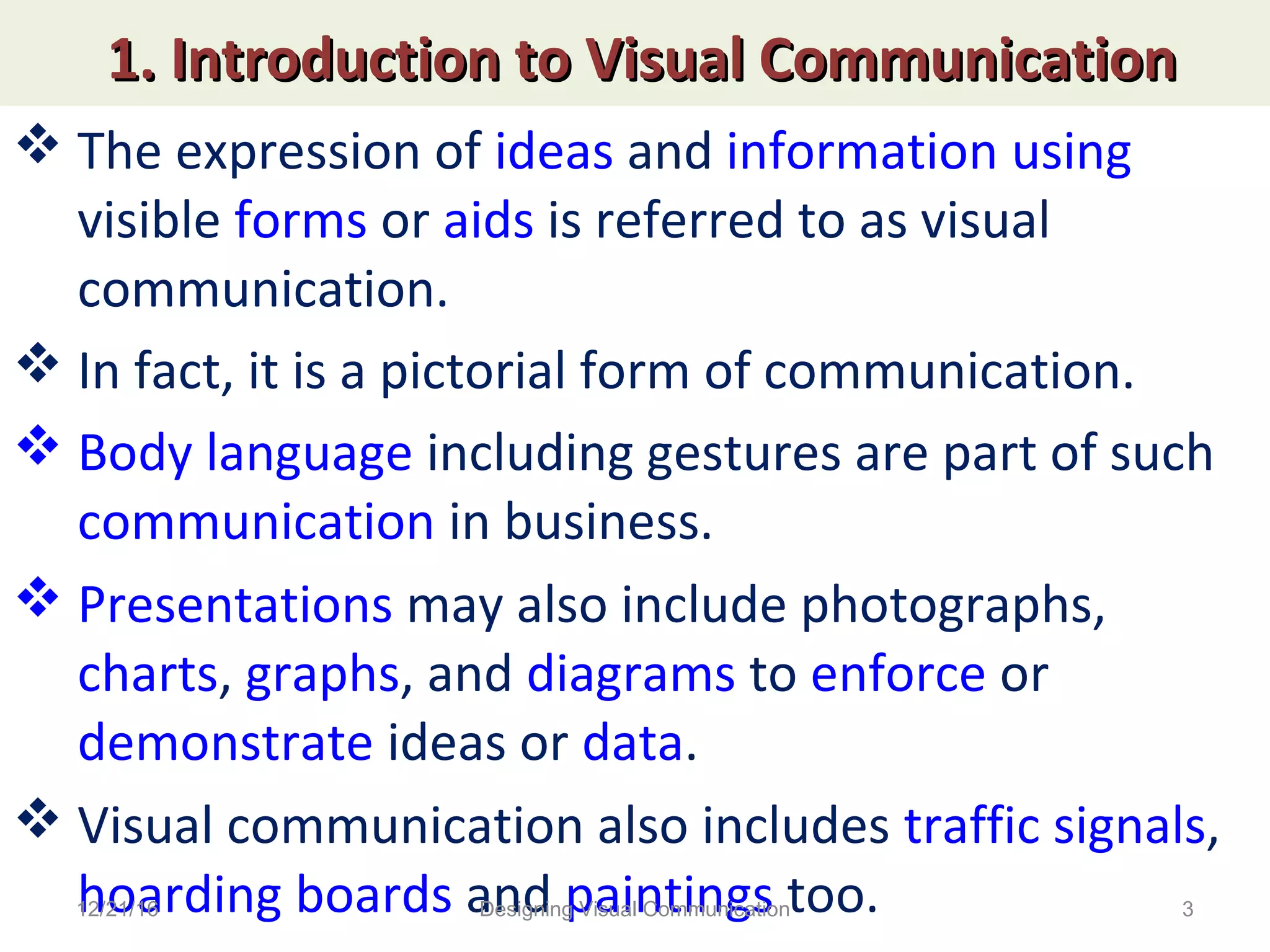 1. Introduction to Visual Communication1. Introduction to Visual Communication
 The expression of ideas and information using
visible forms or aids is referred to as visual
communication.
 In fact, it is a pictorial form of communication.
 Body language including gestures are part of such
communication in business.
 Presentations may also include photographs,
charts, graphs, and diagrams to enforce or
demonstrate ideas or data.
 Visual communication also includes traffic signals,
hoarding boards and paintings too.12/21/16 3Designing Visual Communication
 