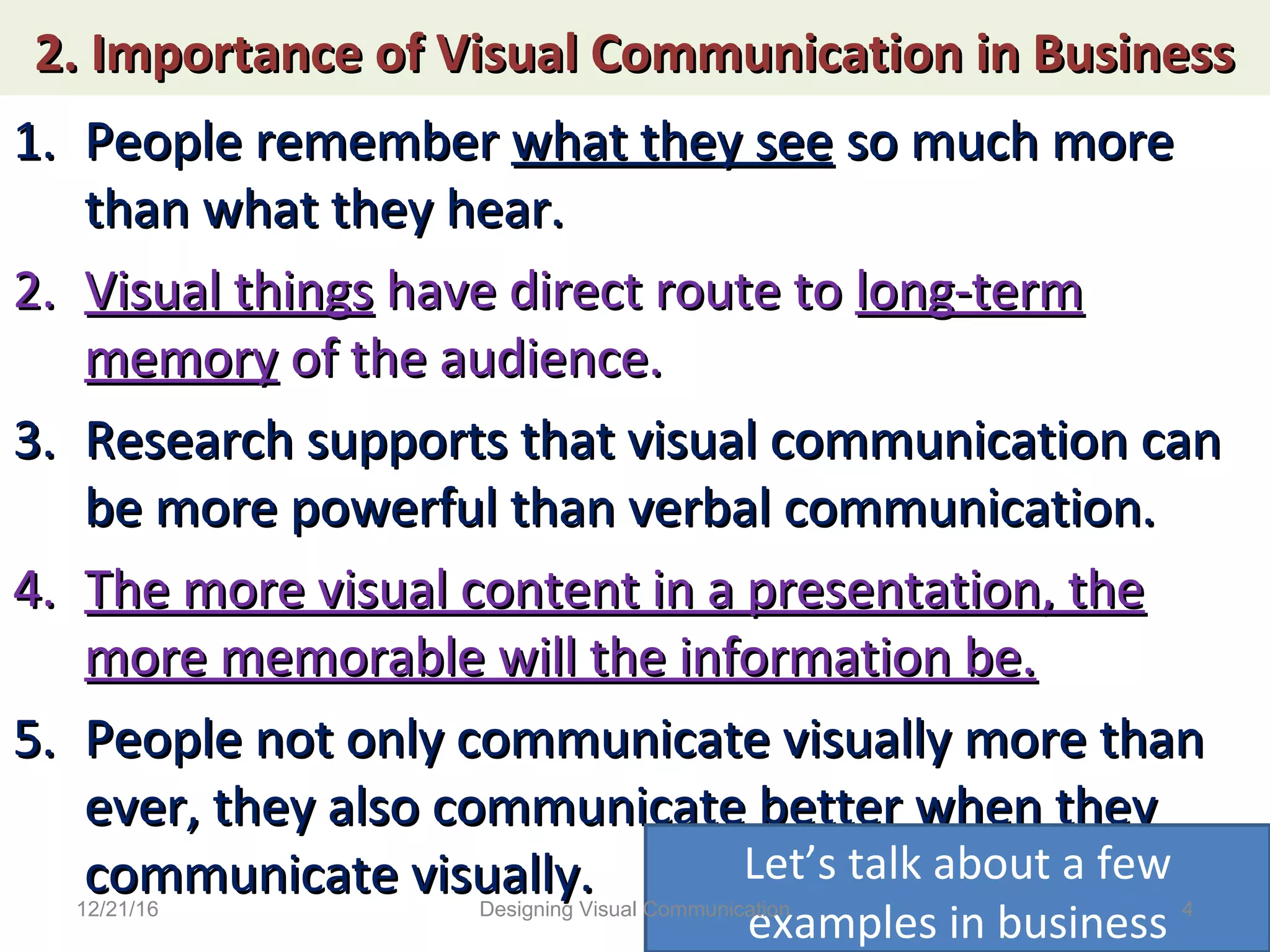 2. Importance of Visual Communication in Business2. Importance of Visual Communication in Business
1.1. People rememberPeople remember what they seewhat they see so much moreso much more
than what they hear.than what they hear.
2.2. Visual thingsVisual things have direct route tohave direct route to long-termlong-term
memorymemory of the audience.of the audience.
3.3. Research supports that visual communication canResearch supports that visual communication can
be more powerful than verbal communication.be more powerful than verbal communication.
4.4. The more visual content in a presentation, theThe more visual content in a presentation, the
more memorable will the information be.more memorable will the information be.
5.5. People not only communicate visually more thanPeople not only communicate visually more than
ever, they also communicate better when theyever, they also communicate better when they
communicate visually.communicate visually. Let’s talk about a few
examples in business12/21/16 4Designing Visual Communication
 