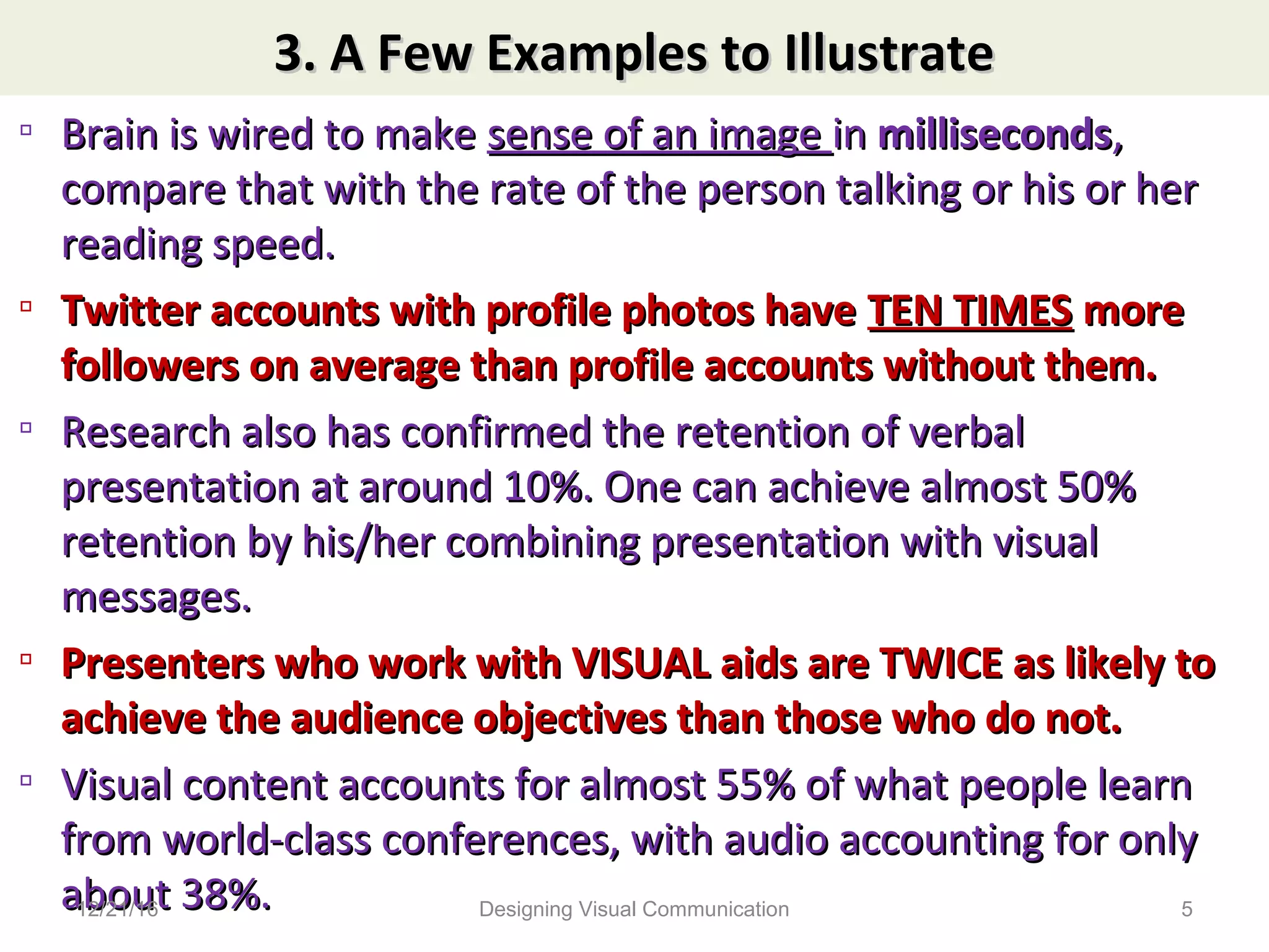 3. A Few Examples to Illustrate3. A Few Examples to Illustrate
▫ Brain is wired to makeBrain is wired to make sense of an imagesense of an image inin millisecondsmilliseconds,,
compare that with the rate of the person talking or his or hercompare that with the rate of the person talking or his or her
reading speed.reading speed.
▫ Twitter accounts with profile photos haveTwitter accounts with profile photos have TEN TIMESTEN TIMES moremore
followers on average than profile accounts without them.followers on average than profile accounts without them.
▫ Research also has confirmed the retention of verbalResearch also has confirmed the retention of verbal
presentation at around 10%. One can achieve almost 50%presentation at around 10%. One can achieve almost 50%
retention by his/her combining presentation with visualretention by his/her combining presentation with visual
messages.messages.
▫ Presenters who work with VISUAL aids are TWICE as likely toPresenters who work with VISUAL aids are TWICE as likely to
achieve the audience objectives than those who do not.achieve the audience objectives than those who do not.
▫ Visual content accounts for almost 55% of what people learnVisual content accounts for almost 55% of what people learn
from world-class conferences, with audio accounting for onlyfrom world-class conferences, with audio accounting for only
about 38%.about 38%.12/21/16 5Designing Visual Communication
 