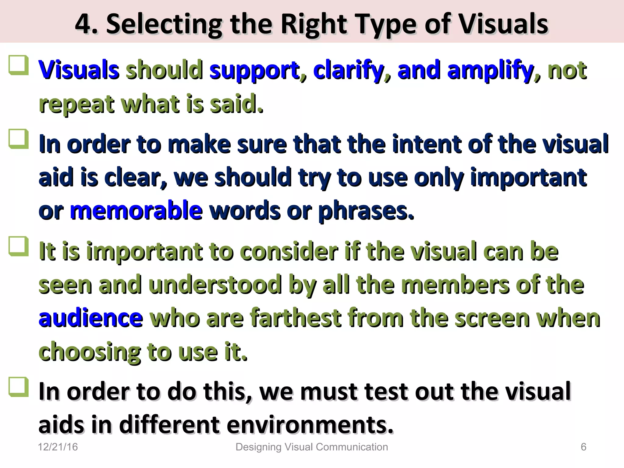 4. Selecting the Right Type of Visuals4. Selecting the Right Type of Visuals
 VisualsVisuals shouldshould supportsupport,, clarifyclarify,, andand amplifyamplify, not, not
repeat what is said.repeat what is said.
 In order to make sure that the intent of the visualIn order to make sure that the intent of the visual
aid is clear, we should try to use only importantaid is clear, we should try to use only important
oror memorablememorable words or phrases.words or phrases.
 It is important to consider if the visual can beIt is important to consider if the visual can be
seen and understood by all the members of theseen and understood by all the members of the
audienceaudience who are farthest from the screen whenwho are farthest from the screen when
choosing to use it.choosing to use it.
 In order to do this, we must test out the visualIn order to do this, we must test out the visual
aids in different environments.aids in different environments.
12/21/16 6Designing Visual Communication
 