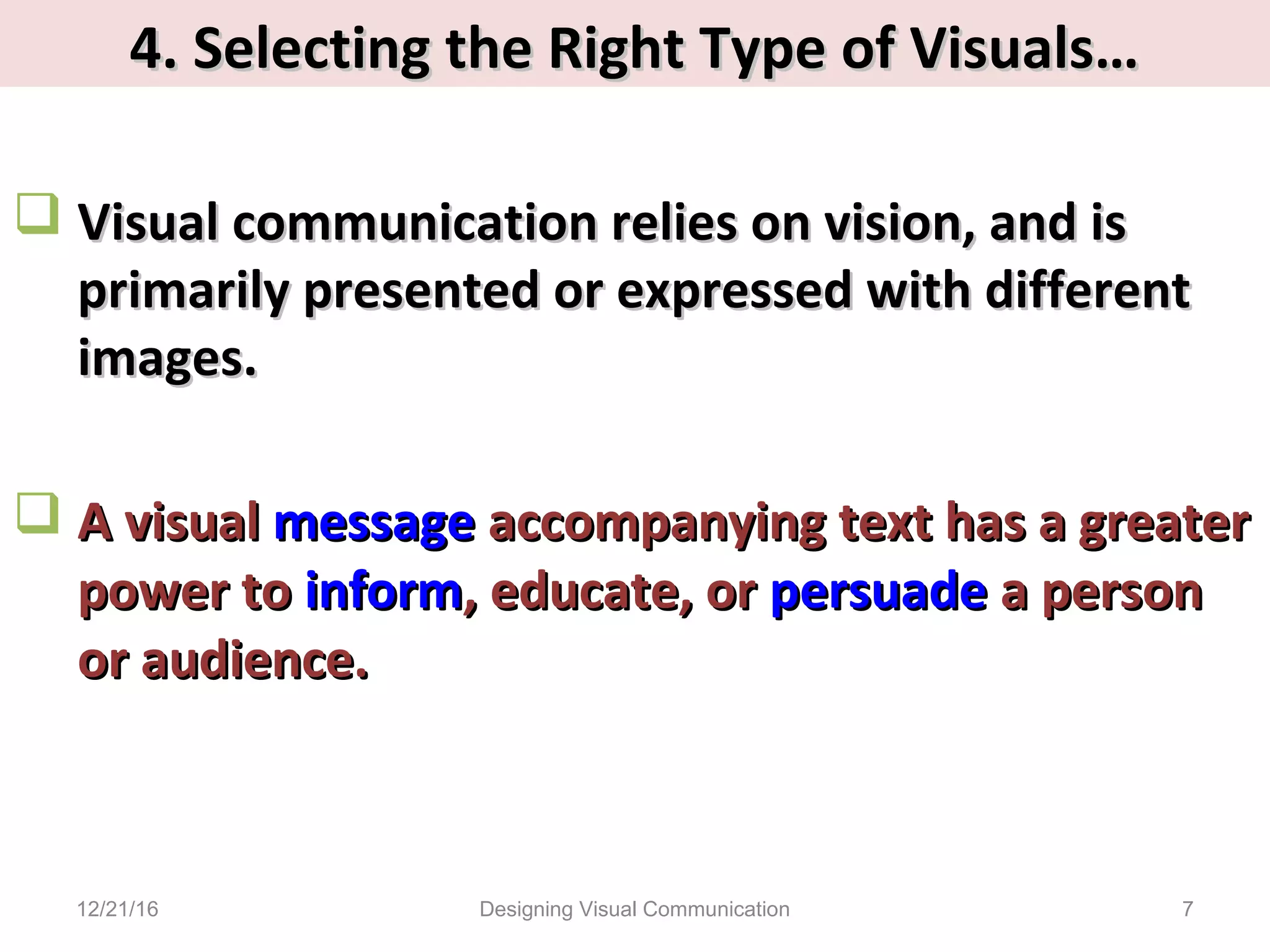 4. Selecting the Right Type of Visuals…4. Selecting the Right Type of Visuals…
 Visual communication relies on vision, and isVisual communication relies on vision, and is
primarily presented or expressed with differentprimarily presented or expressed with different
images.images.
 A visualA visual messagemessage accompanying text has a greateraccompanying text has a greater
power topower to informinform, educate, or, educate, or persuadepersuade a persona person
or audience.or audience.
12/21/16 7Designing Visual Communication
 