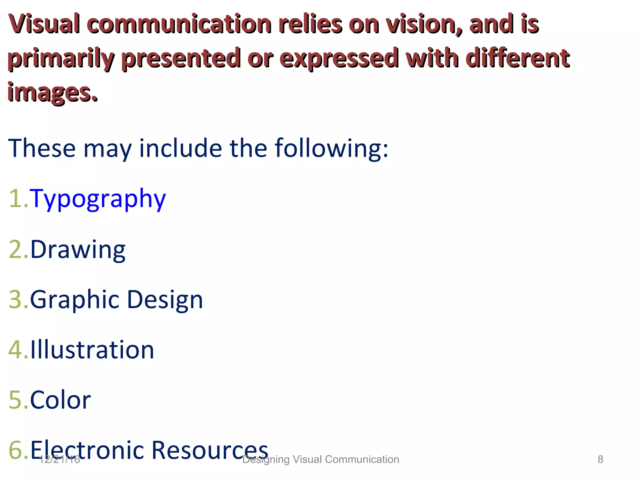 Visual communication relies on vision, and isVisual communication relies on vision, and is
primarily presented or expressed with differentprimarily presented or expressed with different
images.images.
These may include the following:
1.Typography
2.Drawing
3.Graphic Design
4.Illustration
5.Color
6.Electronic Resources12/21/16 8Designing Visual Communication
 