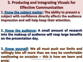 5. Producing and Integrating Visuals for5. Producing and Integrating Visuals for
Effective CommunicationEffective Communication
1.1. Know the subject matterKnow the subject matter: The ability to present a: The ability to present a
subject with confidence directly affects the audiencesubject with confidence directly affects the audience
impression and will help keep their attention.impression and will help keep their attention.
2.2. Know the audienceKnow the audience: A: A small amount of researchsmall amount of research
into the makeup of audience will reap large benefitsinto the makeup of audience will reap large benefits
on the presentation day.on the presentation day.
3.3. Know yourselfKnow yourself: We all must push our limits and: We all must push our limits and
willingly bite off more than we may be comfortablewillingly bite off more than we may be comfortable
swallowing on occasion -- this is how we learn andswallowing on occasion -- this is how we learn and
grow.grow.
12/21/16 15Designing Visual Communication
 