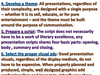 4. Develop a theme4. Develop a theme: All presentations, regardless of: All presentations, regardless of
their complexity, are designed with a single purposetheir complexity, are designed with a single purpose
-- whether it is to sell, educate, or for pure-- whether it is to sell, educate, or for pure
entertainment – and the theme must be builtentertainment – and the theme must be built
around the purpose of communication.around the purpose of communication.
5. Prepare a script5. Prepare a script: The script does not necessarily: The script does not necessarily
have to be a work of literary excellence, anyhave to be a work of literary excellence, any
presentation scripts shares four basic parts: opening,presentation scripts shares four basic parts: opening,
body , summary and closing.body , summary and closing.
6. Select the proper visual ads6. Select the proper visual ads: Good presentation: Good presentation
visuals, regardless of the display medium, do notvisuals, regardless of the display medium, do not
have to be expensive. When properly planned andhave to be expensive. When properly planned and
produced, simple, well designed graphics addproduced, simple, well designed graphics add12/21/16 16Designing Visual Communication
 