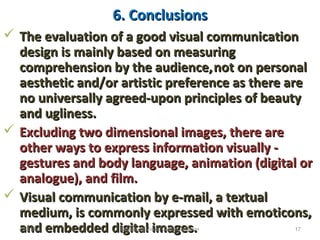 6. Conclusions6. Conclusions
 The evaluation of a good visual communicationThe evaluation of a good visual communication
design is mainly based on measuringdesign is mainly based on measuring
comprehension by the audience,comprehension by the audience,not on personalnot on personal
aesthetic and/or artistic preference as there areaesthetic and/or artistic preference as there are
no universally agreed-upon principles of beautyno universally agreed-upon principles of beauty
and ugliness.and ugliness.
 Excluding two dimensional images, there areExcluding two dimensional images, there are
other ways to express information visually -other ways to express information visually -
gestures and body language, animation (digital orgestures and body language, animation (digital or
analogue), and film.analogue), and film.
 Visual communication by e-mail, a textualVisual communication by e-mail, a textual
medium, is commonly expressed with emoticons,medium, is commonly expressed with emoticons,
and embedded digital images.and embedded digital images.12/21/16 17Designing Visual Communication
 