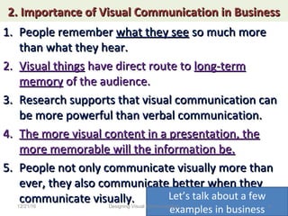 2. Importance of Visual Communication in Business2. Importance of Visual Communication in Business
1.1. People rememberPeople remember what they seewhat they see so much moreso much more
than what they hear.than what they hear.
2.2. Visual thingsVisual things have direct route tohave direct route to long-termlong-term
memorymemory of the audience.of the audience.
3.3. Research supports that visual communication canResearch supports that visual communication can
be more powerful than verbal communication.be more powerful than verbal communication.
4.4. The more visual content in a presentation, theThe more visual content in a presentation, the
more memorable will the information be.more memorable will the information be.
5.5. People not only communicate visually more thanPeople not only communicate visually more than
ever, they also communicate better when theyever, they also communicate better when they
communicate visually.communicate visually. Let’s talk about a few
examples in business12/21/16 4Designing Visual Communication
 