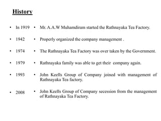 History

• In 1919 • Mr. A.A.W Muhamdiram started the Rathnayaka Tea Factory.

• 1942     • Properly organized the company management .

• 1974     • The Rathnayaka Tea Factory was over taken by the Government.

• 1979     • Rathnayaka family was able to get their company again.

• 1993     • John Keells Group of Company joined with management of
             Rathnayaka Tea factory.

• 2008     • John Keells Group of Company secession from the management
             of Rathnayaka Tea Factory.
 