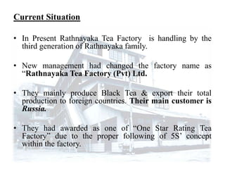Current Situation

• In Present Rathnayaka Tea Factory is handling by the
  third generation of Rathnayaka family.

• New management had changed the factory name as
  “Rathnayaka Tea Factory (Pvt) Ltd.

• They mainly produce Black Tea & export their total
  production to foreign countries. Their main customer is
  Russia.

• They had awarded as one of “One Star Rating Tea
  Factory” due to the proper following of 5S’ concept
  within the factory.
 