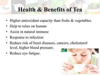 Health & Benefits of Tea
• Higher antioxidant capacity than fruits & vegetables.
• Help to relax on human
• Assist in natural immune
• Response to infection
• Reduce risk of heart diseases, cancers, cholesterol
  level, higher blood pressure.
• Reduce eye fatigue.
 