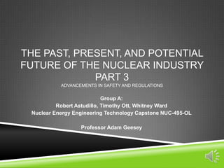 THE PAST, PRESENT, AND POTENTIAL
FUTURE OF THE NUCLEAR INDUSTRY
PART 3
ADVANCEMENTS IN SAFETY AND REGULATIONS
Group A:
Robert Astudillo, Timothy Ott, Whitney Ward
Nuclear Energy Engineering Technology Capstone NUC-495-OL
Professor Adam Geesey
 