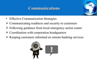 Communications

•   Effective Communication Strategies
   Communicating readiness and security to customers
   Following guidance from local emergency action center
   Coordination with corporation headquarters
   Keeping customers informed on remote banking services
 