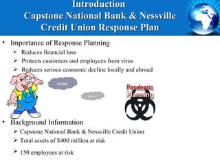 Introduction
       Capstone National Bank & Nessville
          Credit Union Response Plan
• Importance of Response Planning
    Reduces financial loss
    Protects customers and employees from virus
    Reduces serious economic decline locally and abroad




• Background Information
    Capstone National Bank & Nessville Credit Union
    Total assets of $400 million at risk
    150 employees at risk 
 