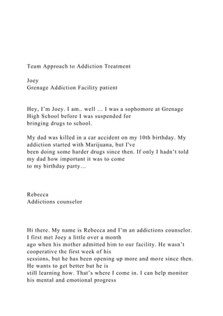 Team Approach to Addiction Treatment
Joey
Grenage Addiction Facility patient
Hey, I’m Joey. I am.. well … I was a sophomore at Grenage
High School before I was suspended for
bringing drugs to school.
My dad was killed in a car accident on my 10th birthday. My
addiction started with Marijuana, but I've
been doing some harder drugs since then. If only I hadn’t told
my dad how important it was to come
to my birthday party…
Rebecca
Addictions counselor
Hi there. My name is Rebecca and I’m an addictions counselor.
I first met Joey a little over a month
ago when his mother admitted him to our facility. He wasn’t
cooperative the first week of his
sessions, but he has been opening up more and more since then.
He wants to get better but he is
still learning how. That’s where I come in. I can help monitor
his mental and emotional progress
 
