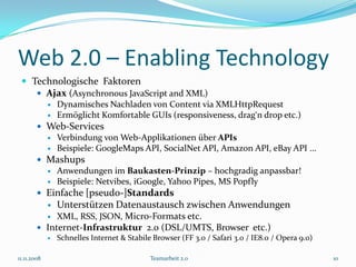 Web 2.0 – Enabling Technology
  Technologische Faktoren
     Ajax (Asynchronous JavaScript and XML)
                Dynamisches Nachladen von Content via XMLHttpRequest
                Ermöglicht Komfortable GUIs (responsiveness, drag‘n drop etc.)
         Web-Services
                Verbindung von Web-Applikationen über APIs
                Beispiele: GoogleMaps API, SocialNet API, Amazon API, eBay API ...
         Mashups
                Anwendungen im Baukasten-Prinzip – hochgradig anpassbar!
                Beispiele: Netvibes, iGoogle, Yahoo Pipes, MS Popfly
         Einfache [pseudo-]Standards
                Unterstützen Datenaustausch zwischen Anwendungen
                XML, RSS, JSON, Micro-Formats etc.
         Internet-Infrastruktur 2.0 (DSL/UMTS, Browser etc.)
           Schnelles Internet & Stabile Browser (FF 3.0 / Safari 3.0 / IE8.0 / Opera 9.0)


11.11.2008                               Teamarbeit 2.0                                      10
 
