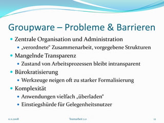 Groupware – Probleme & Barrieren
  Zentrale Organisation und Administration
     „verordnete“ Zusammenarbeit, vorgegebene Strukturen
  Mangelnde Transparenz
     Zustand von Arbeitsprozessen bleibt intransparent
  Bürokratisierung
     Werkzeuge neigen oft zu starker Formalisierung
  Komplexität
     Anwendungen vielfach „überladen“
     Einstiegshürde für Gelegenheitsnutzer

11.11.2008              Teamarbeit 2.0                      12
 