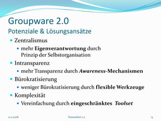 Groupware 2.0
Potenziale & Lösungsansätze
  Zentralismus
     mehr Eigenverantwortung durch
      Prinzip der Selbstorganisation
  Intransparenz
     mehr Transparenz durch Awareness-Mechanismen
  Bürokratisierung
     weniger Bürokratisierung durch flexible Werkzeuge
  Komplexität
     Vereinfachung durch eingeschränktes Toolset

11.11.2008              Teamarbeit 2.0                    13
 