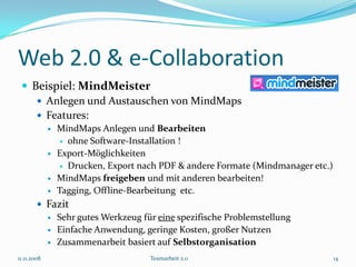 Web 2.0 & e-Collaboration
  Beispiel: MindMeister
     Anlegen und Austauschen von MindMaps
     Features:
                MindMaps Anlegen und Bearbeiten
                  ohne Software-Installation !

                Export-Möglichkeiten
                  Drucken, Export nach PDF & andere Formate (Mindmanager etc.)

                MindMaps freigeben und mit anderen bearbeiten!
                Tagging, Offline-Bearbeitung etc.
         Fazit
           Sehr gutes Werkzeug für eine spezifische Problemstellung
           Einfache Anwendung, geringe Kosten, großer Nutzen
           Zusammenarbeit basiert auf Selbstorganisation

11.11.2008                           Teamarbeit 2.0                               14
 