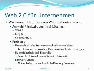 Web 2.0 für Unternehmen
  Wie können Unternehmen Web 2.0 heute nutzen?
    Auswahl / Freigabe von Insel-Lösungen
                Wiki A
                Blog B
                Community C
         Probleme
           Unterschiedliche Systeme verschiedener Anbieter
             Lernkurve der Anwender, Datenaustausch, Anpassung etc.

           Datensicherheit und Kontrolle
             Sensible Unternehmens-Daten im Internet?

           Passwort-Chaos
             Nutzer haben unterschiedliche Kennung/Kennwort

11.11.2008                     Teamarbeit 2.0                          16
 