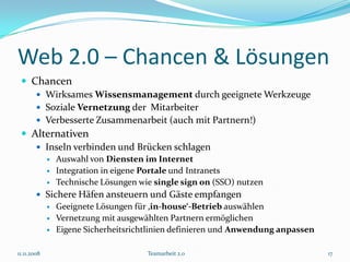Web 2.0 – Chancen & Lösungen
  Chancen
     Wirksames Wissensmanagement durch geeignete Werkzeuge
     Soziale Vernetzung der Mitarbeiter
     Verbesserte Zusammenarbeit (auch mit Partnern!)
  Alternativen
     Inseln verbinden und Brücken schlagen
                Auswahl von Diensten im Internet
                Integration in eigene Portale und Intranets
                Technische Lösungen wie single sign on (SSO) nutzen
         Sichere Häfen ansteuern und Gäste empfangen
                Geeignete Lösungen für ‚in-house‘-Betrieb auswählen
                Vernetzung mit ausgewählten Partnern ermöglichen
                Eigene Sicherheitsrichtlinien definieren und Anwendung anpassen

11.11.2008                             Teamarbeit 2.0                              17
 