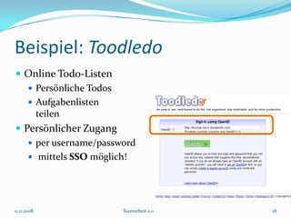 Beispiel: Toodledo
 Online Todo-Listen
    Persönliche Todos
    Aufgabenlisten
     teilen
 Persönlicher Zugang
    per username/password
    mittels SSO möglich!




11.11.2008             Teamarbeit 2.0   18
 