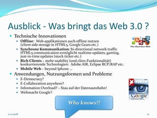 Ausblick - Was bringt das Web 3.0 ?
  Technische Innovationen
         Offline: Web-applikationen auch offline nutzen
          (client side storage in HTML5, Google Gears etc.)
         Synchrone Kommunikation: bi-directional network traffic
          HTML5 communication ermöglicht realtime updates, gaming,
          just-in-time updates (stock ticker etc.)
         Rich Clients – mehr usability (und clien-Funktionalität)
          konkurrierende Technologien: Adobe AIR, Eclipse RCP/RAP etc.
         Mobile Web – beyond Iphone …
  Anwendungen, Nutzungsformen und Probleme
            E-Democracy?
            E-Collaboration anywhere?
            Information Overload? – Stau auf der Datenautobahn!
            Weltmacht Google?

                                         Who knows?!

11.11.2008                                                               21
 