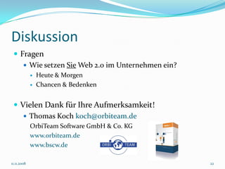Diskussion
  Fragen
     Wie setzen Sie Web 2.0 im Unternehmen ein?
                Heute & Morgen
                Chancen & Bedenken


  Vielen Dank für Ihre Aufmerksamkeit!
     Thomas Koch koch@orbiteam.de
             OrbiTeam Software GmbH & Co. KG
             www.orbiteam.de
             www.bscw.de

11.11.2008                                         22
 