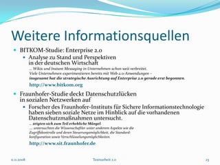 Weitere Informationsquellen
  BITKOM-Studie: Enterprise 2.0
     Analyse zu Stand und Perspektiven
      in der deutschen Wirtschaft
             … Wikis und Instant Messaging in Unternehmen schon weit verbreitet.
             Viele Unternehmen experimentieren bereits mit Web-2.0-Anwendungen –
             insgesamt hat die strategische Ausrichtung auf Enterprise 2.0 gerade erst begonnen.
             http://www.bitkom.org
  Fraunhofer-Studie deckt Datenschutzlücken
      in sozialen Netzwerken auf
         Forscher des Fraunhofer-Instituts für Sichere Informationstechnologie
             haben sieben soziale Netze im Hinblick auf die vorhandenen
             Datenschutzmaßnahmen untersucht.
             … zeigten sich zum Teil erhebliche Mängel.
             …. untersuchten die Wissenschaftler unter anderem Aspekte wie die
             Zugriffskontrolle und deren Steuerungsmöglichkeit, die Standard-
             konfiguration sowie Verschlüsselungsmöglichkeiten.
             http://www.sit.fraunhofer.de


11.11.2008                                          Teamarbeit 2.0                                 23
 