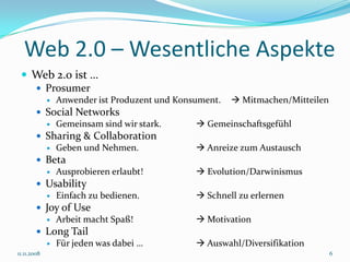 Web 2.0 – Wesentliche Aspekte
  Web 2.0 ist …
    Prosumer
                Anwender ist Produzent und Konsument.    Mitmachen/Mitteilen
         Social Networks
           Gemeinsam sind wir stark.            Gemeinschaftsgefühl
         Sharing & Collaboration
           Geben und Nehmen.                    Anreize zum Austausch
         Beta
           Ausprobieren erlaubt!                Evolution/Darwinismus
         Usability
           Einfach zu bedienen.                 Schnell zu erlernen
         Joy of Use
           Arbeit macht Spaß!                   Motivation
         Long Tail
           Für jeden was dabei …                Auswahl/Diversifikation
11.11.2008                                                                       6
 