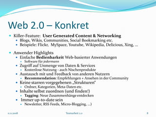 Web 2.0 – Konkret
  Killer-Feature: User Generated Content & Networking
     Blogs, Wikis, Communities, Social Bookmarking etc.
     Beispiele: Flickr, MySpace, Youtube, Wikipedia, Delicious, Xing, …

  Anwender Highlights
     Einfache Bedienbarkeit Web-basierter Anwendungen
                Software für jedermann
        Zugriff auf Unmenge von Daten & Services
                Kostenlose Nutzung - auch Nischenprodukte
        Austausch mit und Feedback von anderen Nutzern
                Recommendation: Empfehlungen + Ansehen in der Community
        Keine starren vorgegebenen „Strukturen“
          Ordner, Kategorien, Meta-Daten etc.
        Inhalte selbst zuordnen (und finden!)
          Tagging: Neue Zusammenhänge entdecken
        Immer up-to-date sein
          Newsletter, RSS Feeds, Micro-Blogging, ...)


11.11.2008                                Teamarbeit 2.0                   8
 