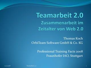 Thomas Koch
                    OrbiTeam Software GmbH & Co. KG

                              Professional Training Facts 2008
                                    Fraunhofer IAO, Stuttgart

11.11.2008   Teamarbeit 2.0                                      1
 