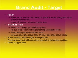 Brand Audit - Target Family Packs will be vibrant color mixing of “yellow & purple” along with visual effects of lively family.  Image of rejoicing moments in every shot. Individual Youth   Antioxidant “Keeps you healthy & young” Fg cup of tea “each sip bring refreshing & energetic feeling” Fresh alluring aroma of mixture blend comes in  60g, 125g, 250g & 500g  OR “50g, 100g, 200g, 400g & 1000g” Active, Healthy, normal weight, 18-45 year olds  People who are active life conscious, specially in exhausted condition Middle to upper class 