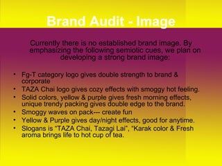 Brand Audit - Image Currently there is no established brand image. By emphasizing the following semiotic cues, we plan on developing a strong brand image: Fg-T category logo gives double strength to brand & corporate  TAZA Chai logo gives cozy effects with smoggy hot feeling. Solid colors, yellow & purple gives fresh morning effects, unique trendy packing gives double edge to the brand. Smoggy waves on pack--- create fun Yellow & Purple gives day/night effects, good for anytime. Slogans is “TAZA Chai, Tazagi Lai”, “Karak color & Fresh aroma brings life to hot cup of tea. 