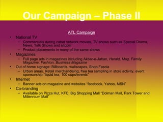 Our Campaign – Phase II ATL Campaign National TV Commercials during cabel network movies, TV shows such as Special Drama, News, Talk Shows and sitcom Product placements in many of the same shows Magazines Full page ads in magazines including Akbar-e-Jahan , Herald, Mag, Family Magazine, Fashion, Business Magazine  Out of home signage: Billboards, wallscapes, Shop Fascia Urban areas, Retail merchandising, free tea sampling in store activity, event sponsorship “liquid tea, 100 cups/events” Internet Banner ads on magazine and websites “facebook, Yahoo, MSN” Co-branding Available on Pizza Hut, KFC, Big Shopping Mall “Dolman Mall, Park Tower and Millennium Mall” 