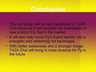Conclusion This campaign will be very beneficial for TAZA Chai because it will increase the awareness of  new product Fg-Tea in the market. It will also help move Fg’s brand identity into a energetic and refreshing hot beverages. With better awareness and a stronger image, TAZA Chai will bring in more revenue for Fg in the future 