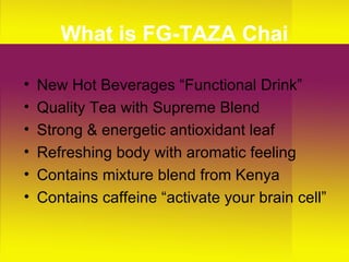 What is FG-TAZA Chai New Hot Beverages “Functional Drink” Quality Tea with Supreme Blend Strong & energetic antioxidant leaf Refreshing body with aromatic feeling Contains mixture blend from Kenya Contains caffeine “activate your brain cell” 